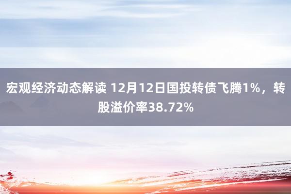 宏观经济动态解读 12月12日国投转债飞腾1%，转股溢价率38.72%