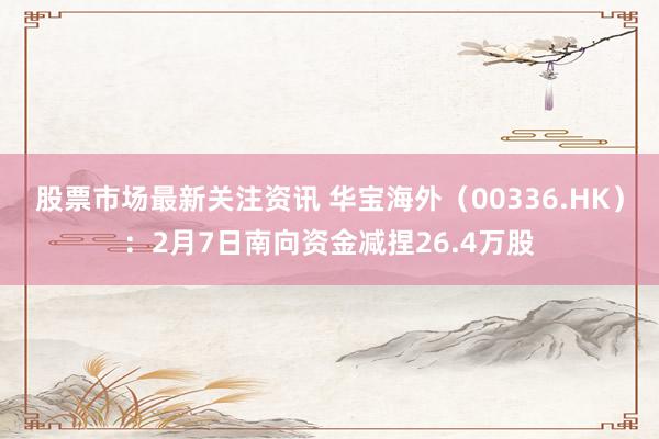 股票市场最新关注资讯 华宝海外（00336.HK）：2月7日南向资金减捏26.4万股