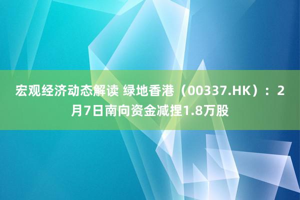 宏观经济动态解读 绿地香港（00337.HK）：2月7日南向资金减捏1.8万股