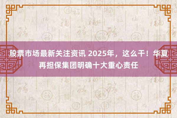 股票市场最新关注资讯 2025年，这么干！华夏再担保集团明确十大重心责任