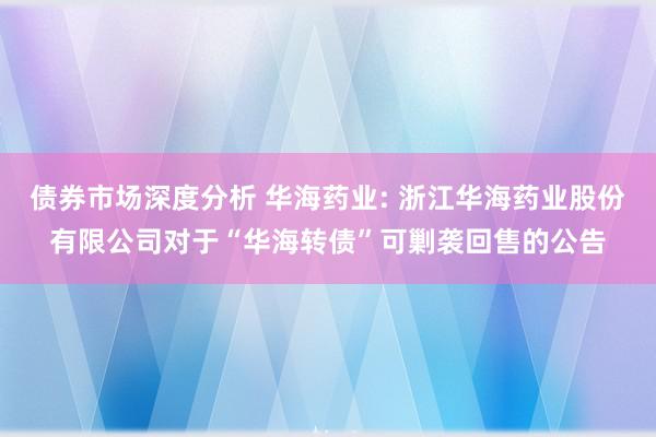 债券市场深度分析 华海药业: 浙江华海药业股份有限公司对于“华海转债”可剿袭回售的公告