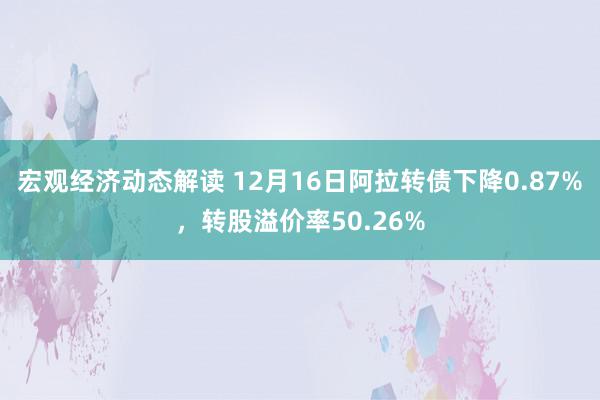 宏观经济动态解读 12月16日阿拉转债下降0.87%，转股溢价率50.26%