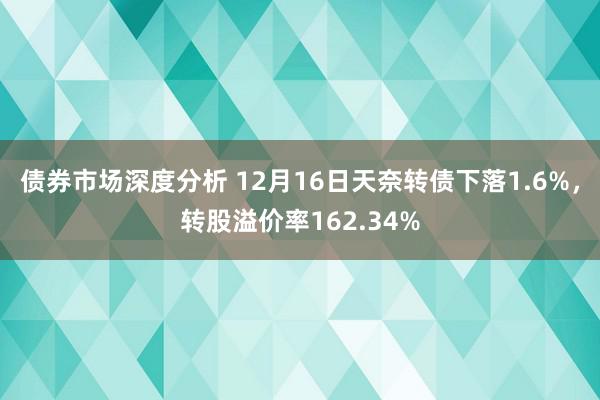 债券市场深度分析 12月16日天奈转债下落1.6%，转股溢价率162.34%