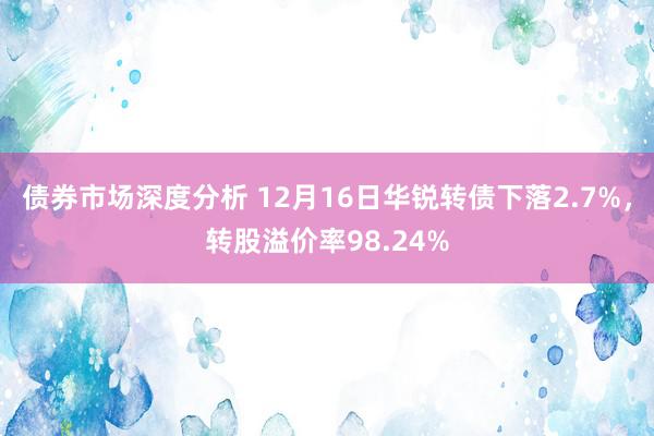 债券市场深度分析 12月16日华锐转债下落2.7%，转股溢价率98.24%