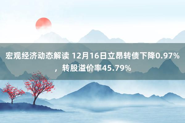 宏观经济动态解读 12月16日立昂转债下降0.97%，转股溢价率45.79%