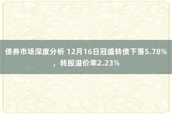 债券市场深度分析 12月16日冠盛转债下落5.78%，转股溢价率2.23%