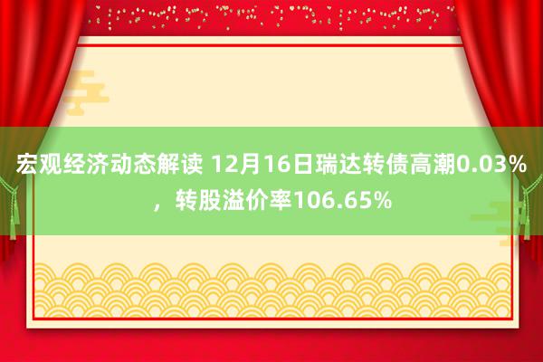 宏观经济动态解读 12月16日瑞达转债高潮0.03%，转股溢价率106.65%