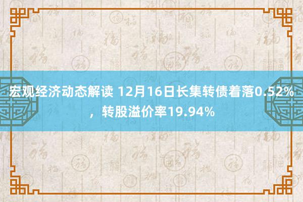 宏观经济动态解读 12月16日长集转债着落0.52%，转股溢价率19.94%