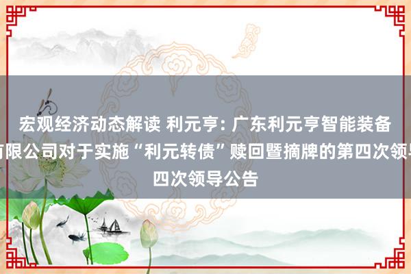 宏观经济动态解读 利元亨: 广东利元亨智能装备股份有限公司对于实施“利元转债”赎回暨摘牌的第四次领导公告