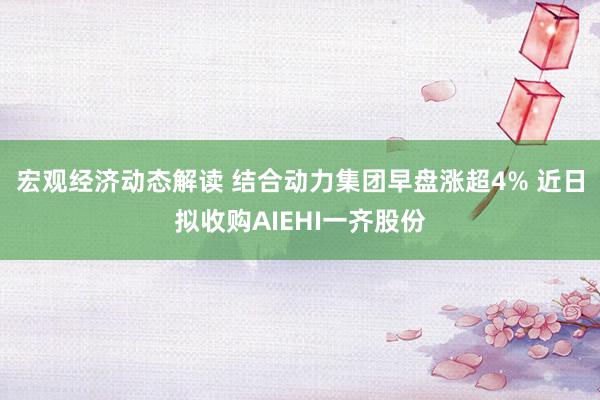 宏观经济动态解读 结合动力集团早盘涨超4% 近日拟收购AIEHI一齐股份