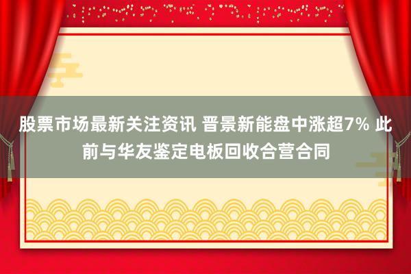 股票市场最新关注资讯 晋景新能盘中涨超7% 此前与华友鉴定电板回收合营合同