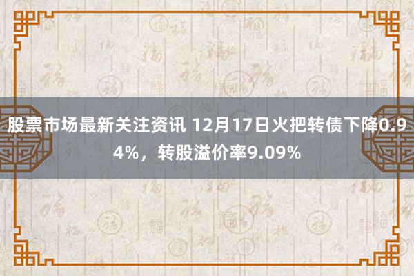 股票市场最新关注资讯 12月17日火把转债下降0.94%，转股溢价率9.09%