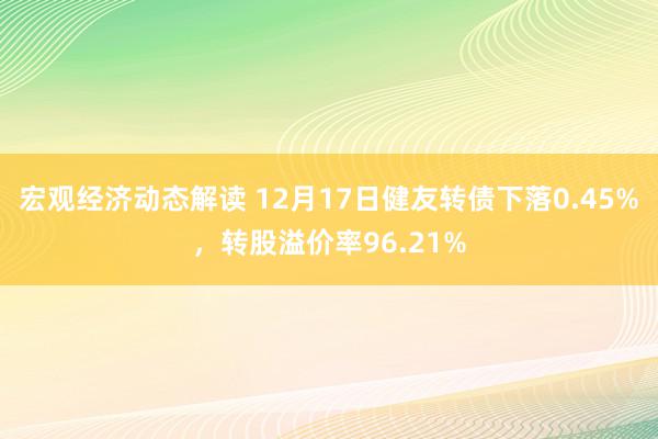 宏观经济动态解读 12月17日健友转债下落0.45%，转股溢价率96.21%