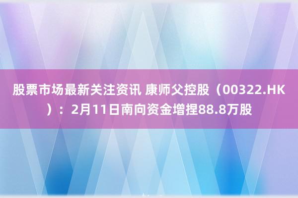 股票市场最新关注资讯 康师父控股（00322.HK）：2月11日南向资金增捏88.8万股