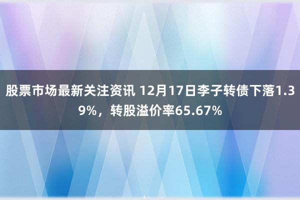 股票市场最新关注资讯 12月17日李子转债下落1.39%，转股溢价率65.67%