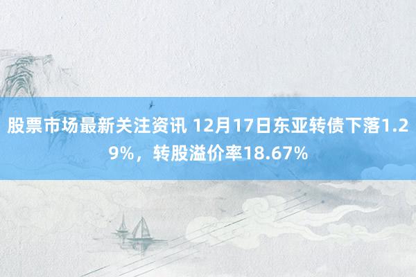 股票市场最新关注资讯 12月17日东亚转债下落1.29%，转股溢价率18.67%