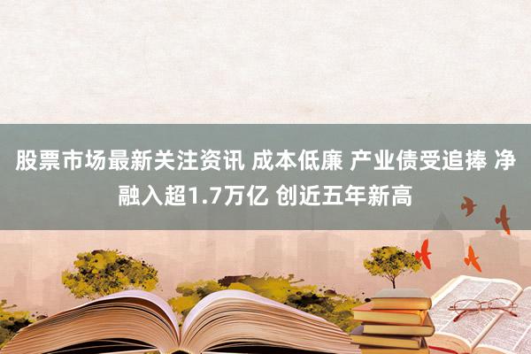 股票市场最新关注资讯 成本低廉 产业债受追捧 净融入超1.7万亿 创近五年新高