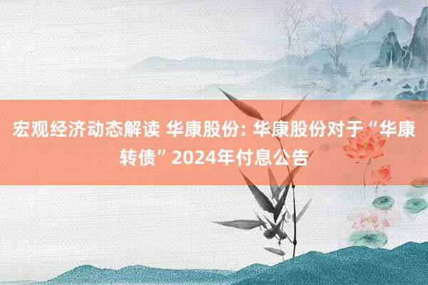 宏观经济动态解读 华康股份: 华康股份对于“华康转债”2024年付息公告