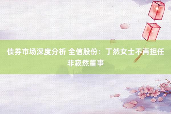 债券市场深度分析 全信股份：丁然女士不再担任非寂然董事