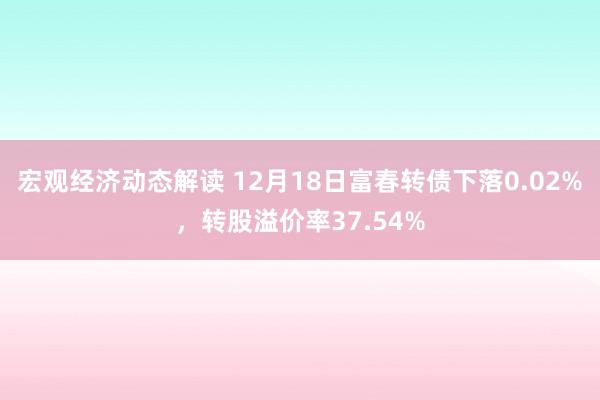 宏观经济动态解读 12月18日富春转债下落0.02%，转股溢价率37.54%