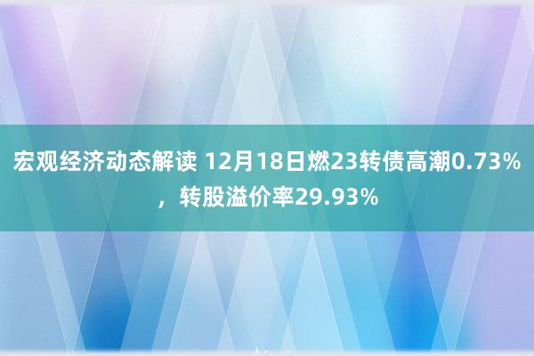 宏观经济动态解读 12月18日燃23转债高潮0.73%，转股溢价率29.93%