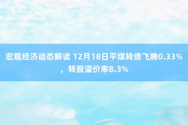 宏观经济动态解读 12月18日平煤转债飞腾0.33%，转股溢价率8.3%