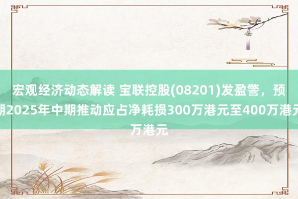 宏观经济动态解读 宝联控股(08201)发盈警，预期2025年中期推动应占净耗损300万港元至400万港元