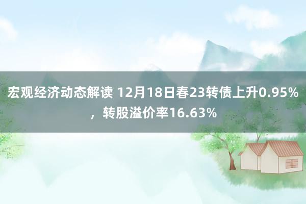 宏观经济动态解读 12月18日春23转债上升0.95%，转股溢价率16.63%