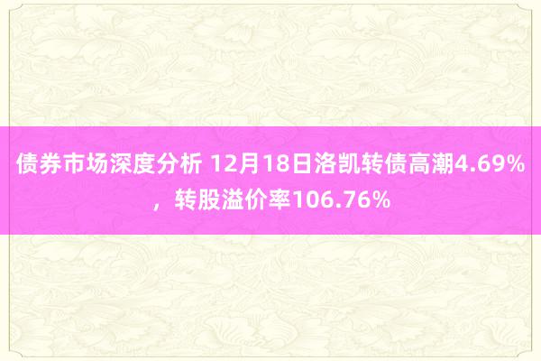 债券市场深度分析 12月18日洛凯转债高潮4.69%，转股溢价率106.76%