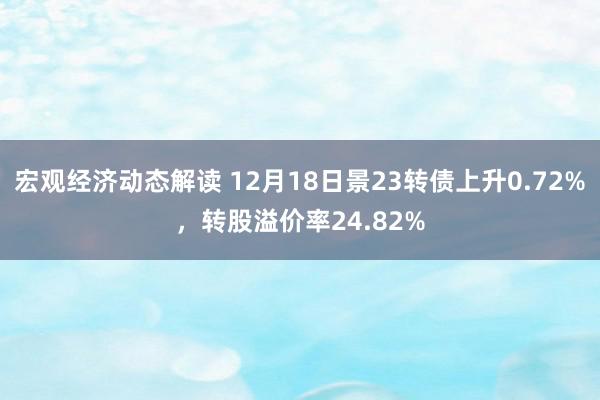 宏观经济动态解读 12月18日景23转债上升0.72%，转股溢价率24.82%