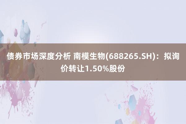 债券市场深度分析 南模生物(688265.SH)：拟询价转让1.50%股份