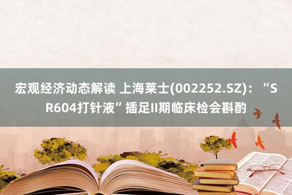 宏观经济动态解读 上海莱士(002252.SZ)：“SR604打针液”插足II期临床检会斟酌