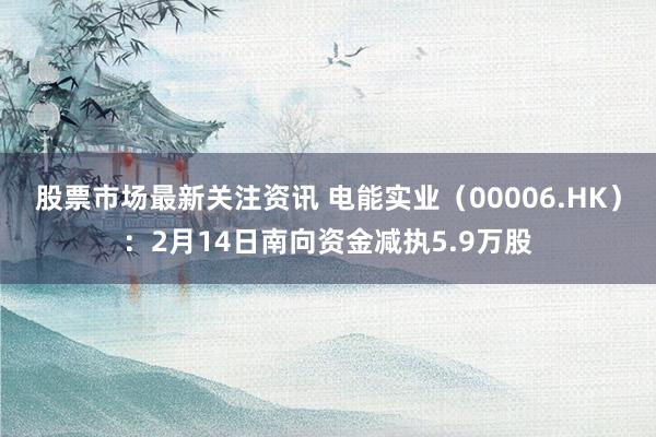 股票市场最新关注资讯 电能实业（00006.HK）：2月14日南向资金减执5.9万股