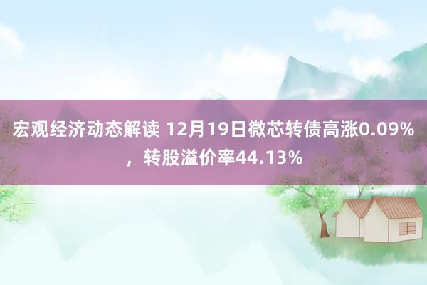 宏观经济动态解读 12月19日微芯转债高涨0.09%，转股溢价率44.13%