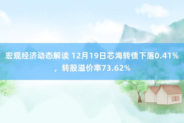 宏观经济动态解读 12月19日芯海转债下落0.41%，转股溢价率73.62%