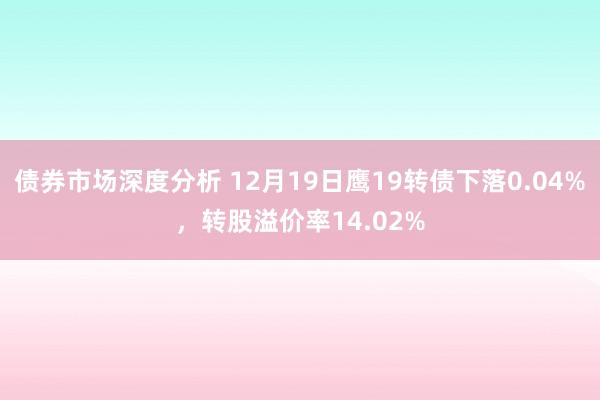 债券市场深度分析 12月19日鹰19转债下落0.04%，转股溢价率14.02%