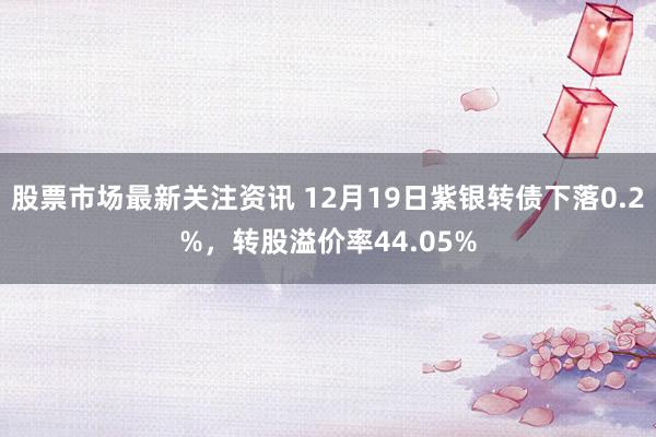 股票市场最新关注资讯 12月19日紫银转债下落0.2%，转股溢价率44.05%