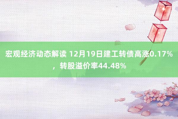 宏观经济动态解读 12月19日建工转债高涨0.17%，转股溢价率44.48%