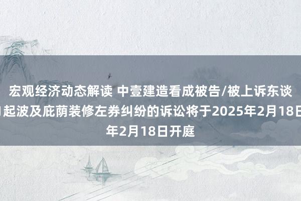 宏观经济动态解读 中壹建造看成被告/被上诉东谈主的1起波及庇荫装修左券纠纷的诉讼将于2025年2月18日开庭