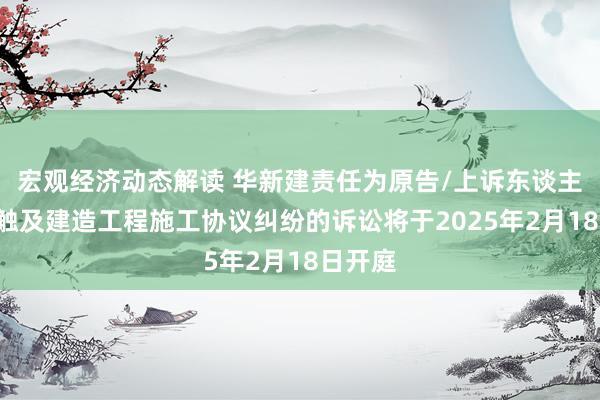 宏观经济动态解读 华新建责任为原告/上诉东谈主的1起触及建造工程施工协议纠纷的诉讼将于2025年2月18日开庭