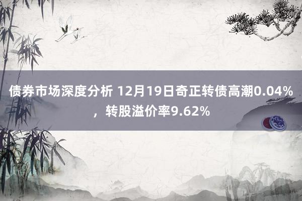 债券市场深度分析 12月19日奇正转债高潮0.04%，转股溢价率9.62%