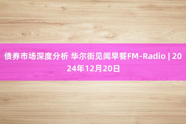 债券市场深度分析 华尔街见闻早餐FM-Radio | 2024年12月20日