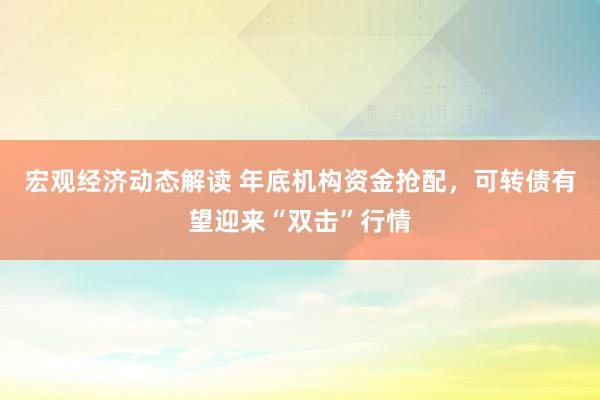 宏观经济动态解读 年底机构资金抢配，可转债有望迎来“双击”行情