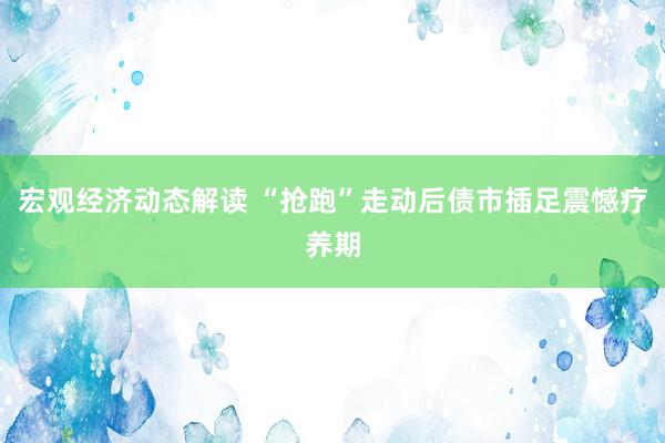 宏观经济动态解读 “抢跑”走动后债市插足震憾疗养期