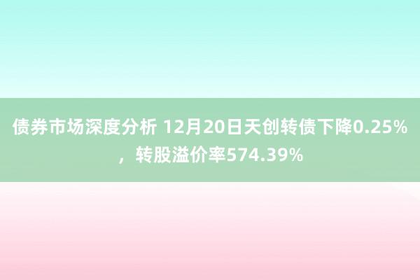 债券市场深度分析 12月20日天创转债下降0.25%，转股溢价率574.39%