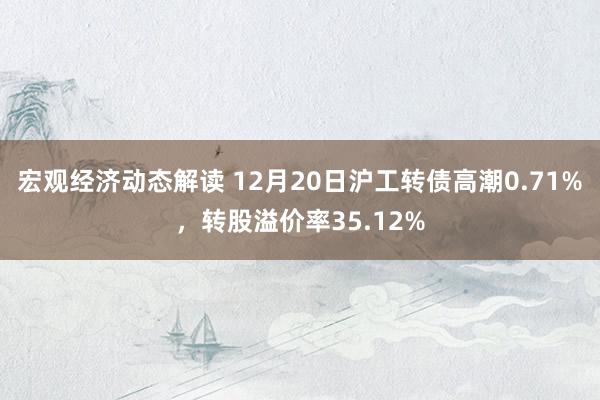 宏观经济动态解读 12月20日沪工转债高潮0.71%，转股溢价率35.12%