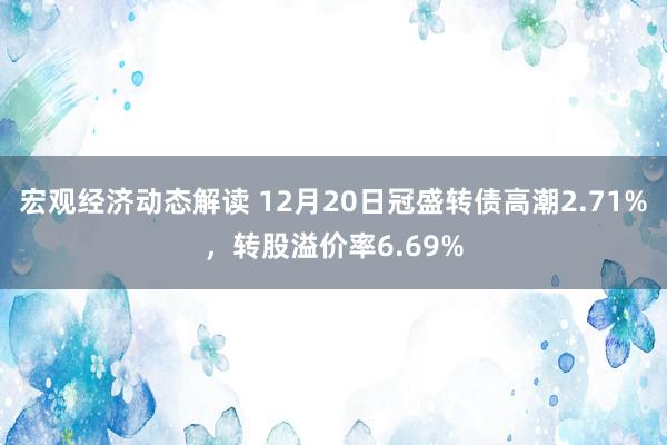 宏观经济动态解读 12月20日冠盛转债高潮2.71%，转股溢价率6.69%