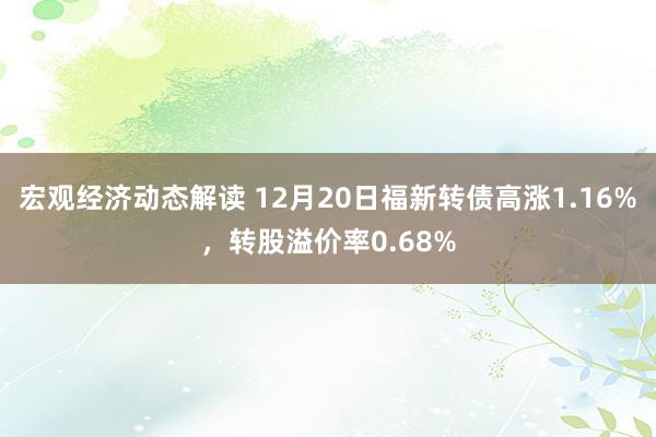 宏观经济动态解读 12月20日福新转债高涨1.16%，转股溢价率0.68%