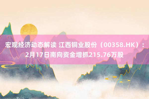 宏观经济动态解读 江西铜业股份（00358.HK）：2月17日南向资金增抓215.76万股