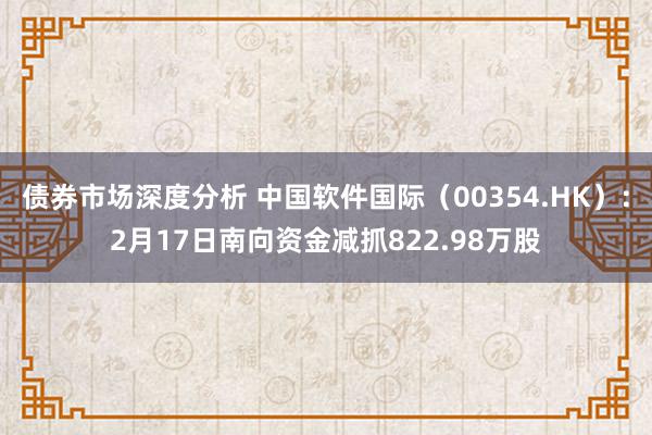 债券市场深度分析 中国软件国际（00354.HK）：2月17日南向资金减抓822.98万股